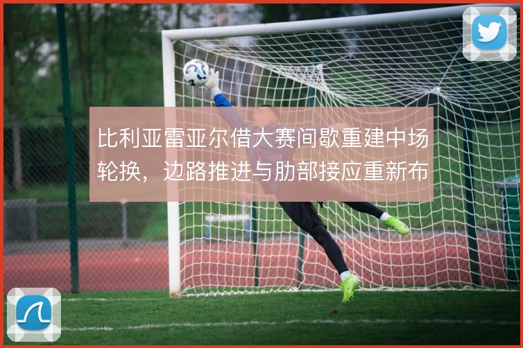 比利亚雷亚尔借大赛间歇重建中场轮换，边路推进与肋部接应重新布线