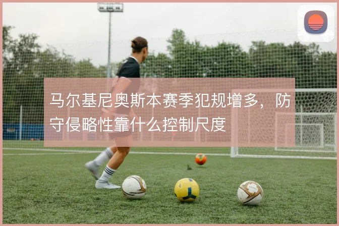 马尔基尼奥斯本赛季犯规增多，防守侵略性靠什么控制尺度