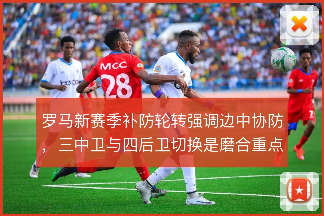 罗马新赛季补防轮转强调边中协防,三中卫与四后卫切换是磨合重点