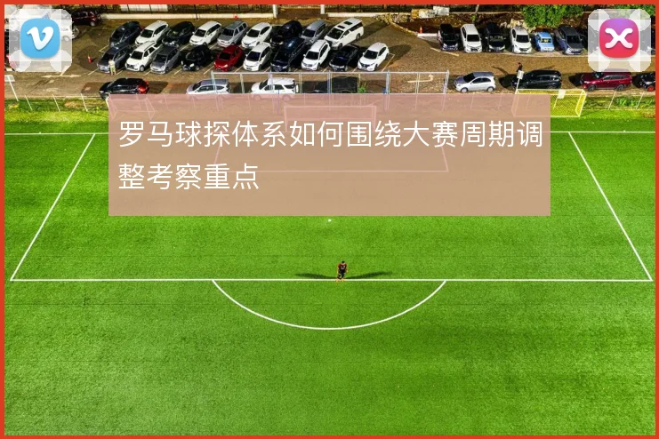 罗马球探体系如何围绕大赛周期调整考察重点