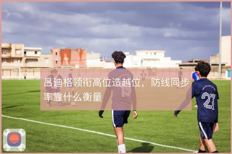 吕迪格领衔高位造越位,防线同步率靠什么衡量