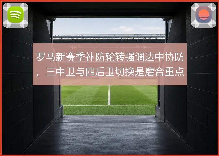 罗马新赛季补防轮转强调边中协防,三中卫与四后卫切换是磨合重点