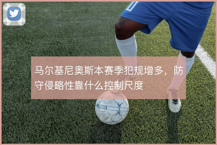 马尔基尼奥斯本赛季犯规增多，防守侵略性靠什么控制尺度