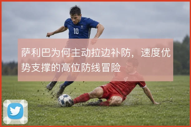 萨利巴为何主动拉边补防，速度优势支撑的高位防线冒险