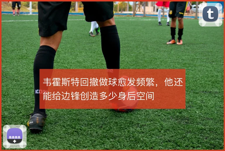 韦霍斯特回撤做球愈发频繁，他还能给边锋创造多少身后空间