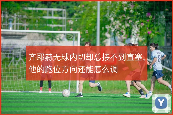 齐耶赫无球内切却总接不到直塞,他的跑位方向还能怎么调