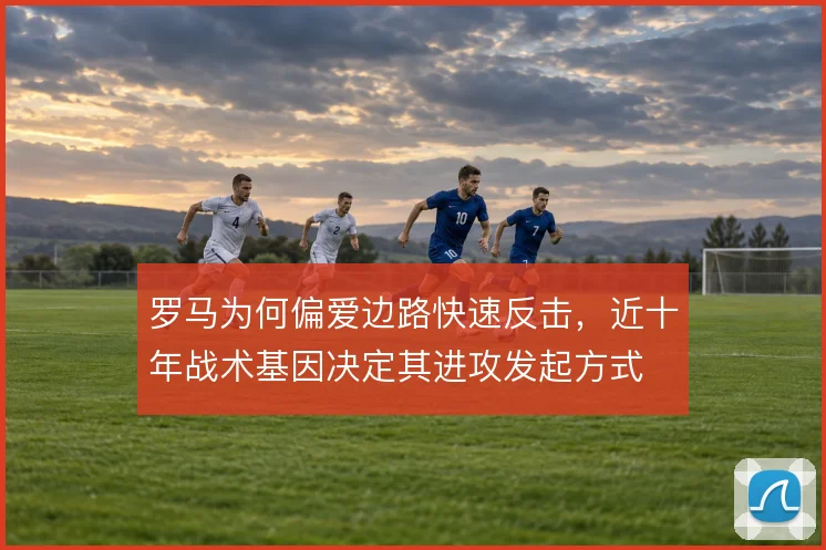 罗马为何偏爱边路快速反击,近十年战术基因决定其进攻发起方式